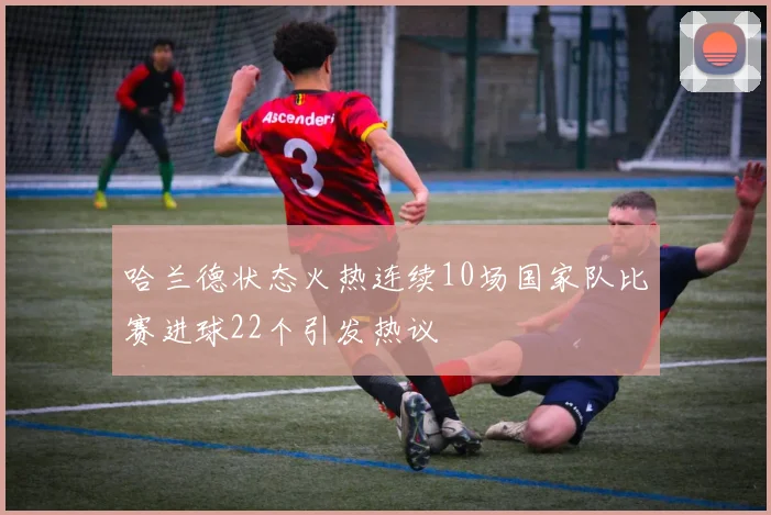哈兰德状态火热连续10场国家队比赛进球22个引发热议