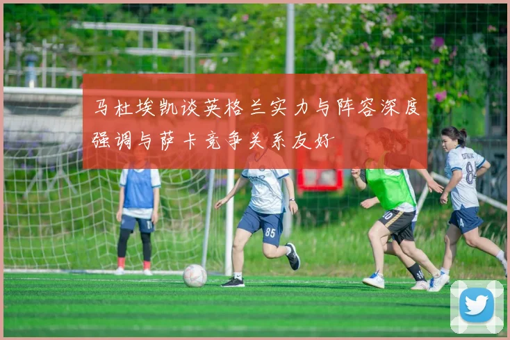马杜埃凯谈英格兰实力与阵容深度强调与萨卡竞争关系友好