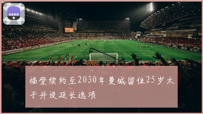 福登续约至2030年曼城留住25岁太子并设延长选项