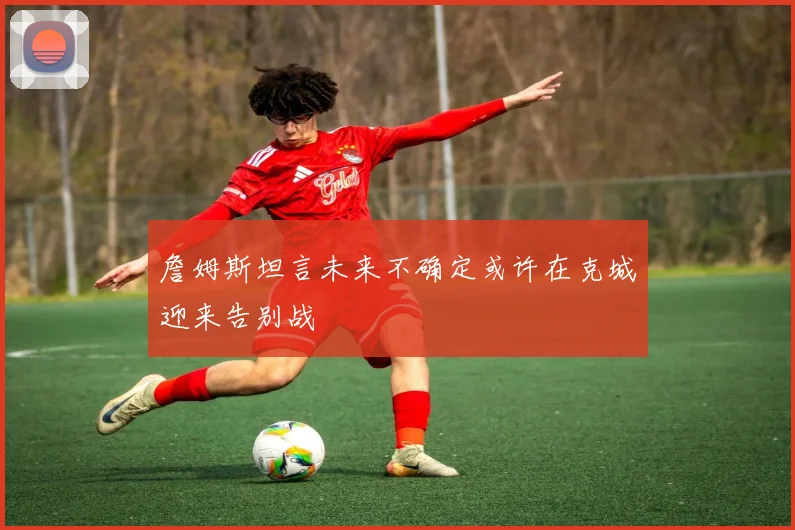 詹姆斯坦言未来不确定或许在克城迎来告别战