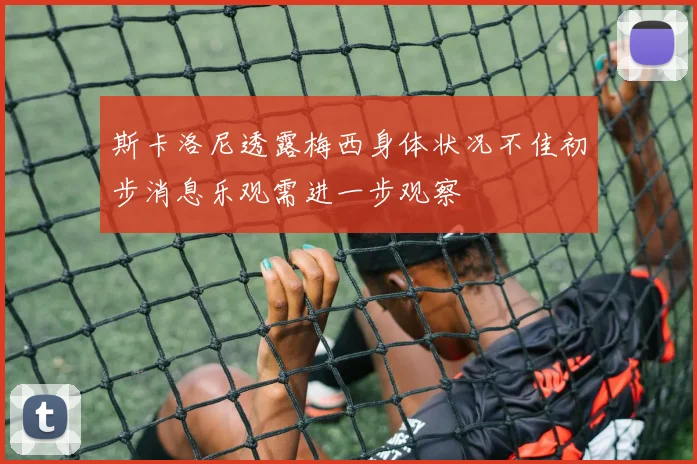 斯卡洛尼透露梅西身体状况不佳初步消息乐观需进一步观察