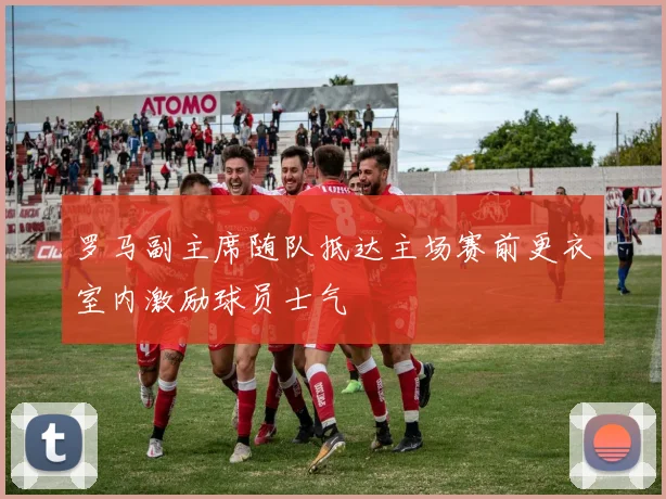 罗马副主席随队抵达主场赛前更衣室内激励球员士气