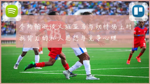 乔约翰逊谈文班亚马与切特场上对抗背后的私人恩怨与竞争心理