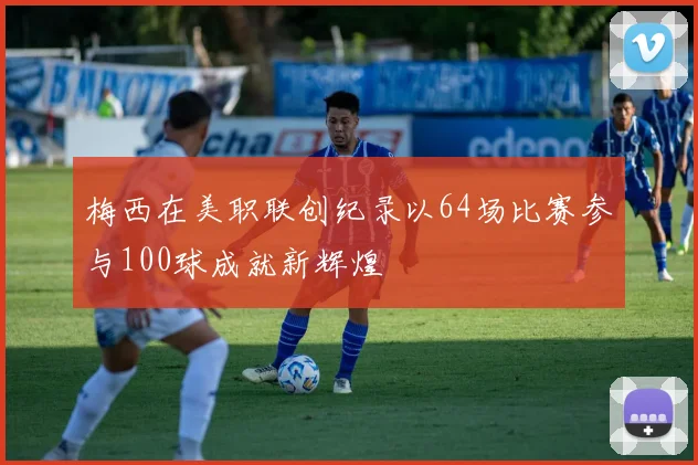 梅西在美职联创纪录以64场比赛参与100球成就新辉煌