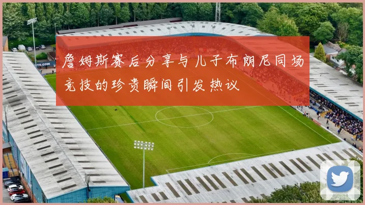 詹姆斯赛后分享与儿子布朗尼同场竞技的珍贵瞬间引发热议