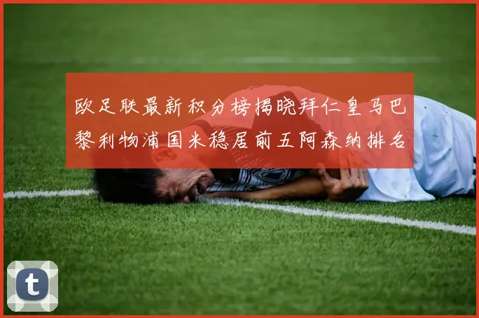欧足联最新积分榜揭晓拜仁皇马巴黎利物浦国米稳居前五阿森纳排名第七
