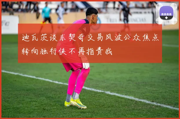 迪瓦茨谈东契奇交易风波公众焦点转向独行侠不再指责我
