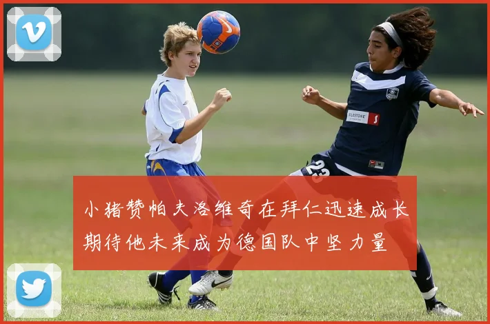 小猪赞帕夫洛维奇在拜仁迅速成长期待他未来成为德国队中坚力量