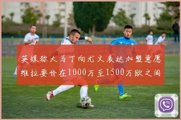 英媒称大马丁向尤文表达加盟意愿维拉要价在1000万至1500万欧之间